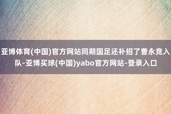 亚博体育(中国)官方网站同期国足还补招了曹永竞入队-亚博买球(中国)yabo官方网站-登录入口