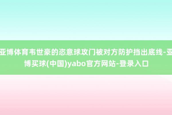 亚博体育韦世豪的恣意球攻门被对方防护挡出底线-亚博买球(中国)yabo官方网站-登录入口