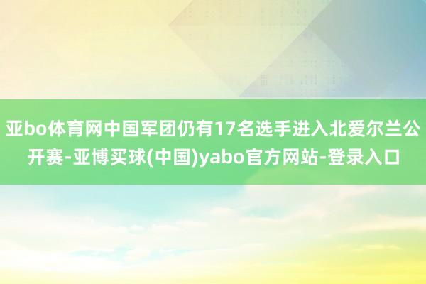 亚bo体育网中国军团仍有17名选手进入北爱尔兰公开赛-亚博买球(中国)yabo官方网站-登录入口