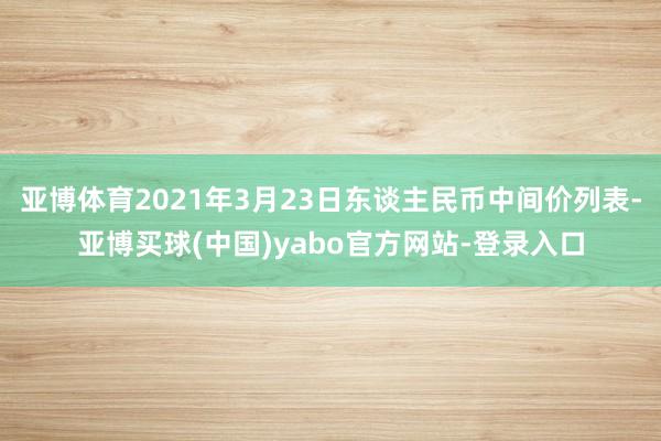 亚博体育2021年3月23日东谈主民币中间价列表-亚博买球(中国)yabo官方网站-登录入口