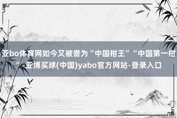 亚bo体育网如今又被誉为“中国柑王”“中国第一柑”-亚博买球(中国)yabo官方网站-登录入口